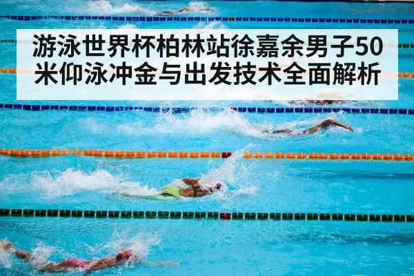游泳世界杯柏林站徐嘉余男子50米仰泳冲金与出发技术全面解析